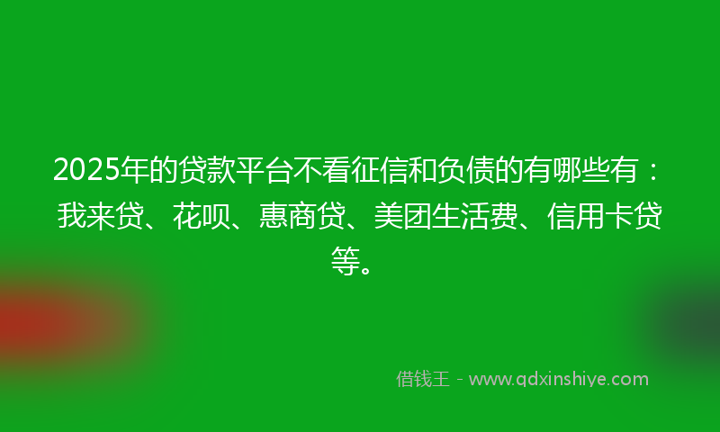 2025年的贷款平台不看征信和负债的有哪些有：我来贷、花呗、惠商贷、美团生活费、信用卡贷等。