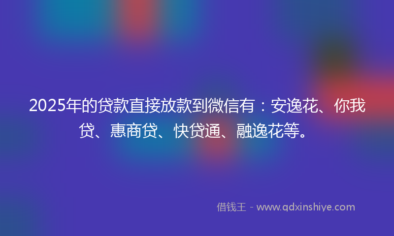 2025年的贷款直接放款到微信有：安逸花、你我贷、惠商贷、快贷通、融逸花等。