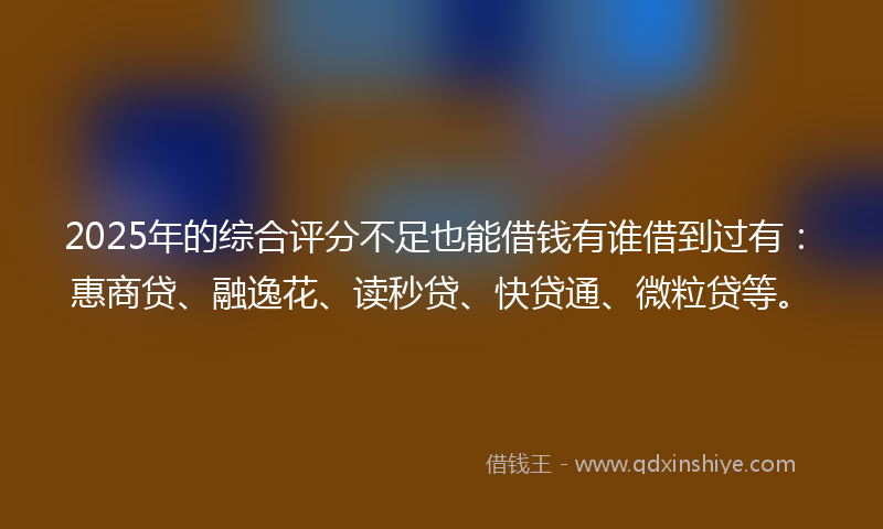 2025年的综合评分不足也能借钱有谁借到过有：惠商贷、融逸花、读秒贷、快贷通、微粒贷等。