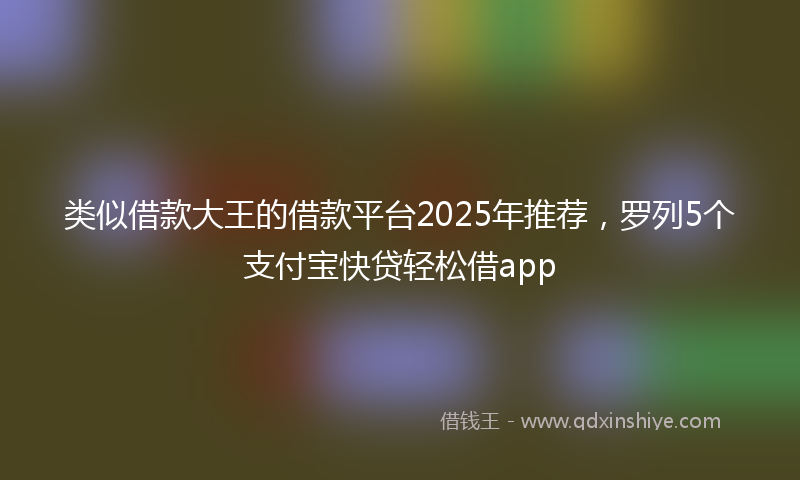 类似借款大王的借款平台2025年推荐,罗列5个支付宝快贷轻松借app