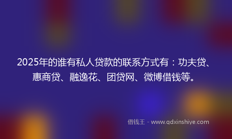 2025年的谁有私人贷款的联系方式有：功夫贷、惠商贷、融逸花、团贷网、微博借钱等。