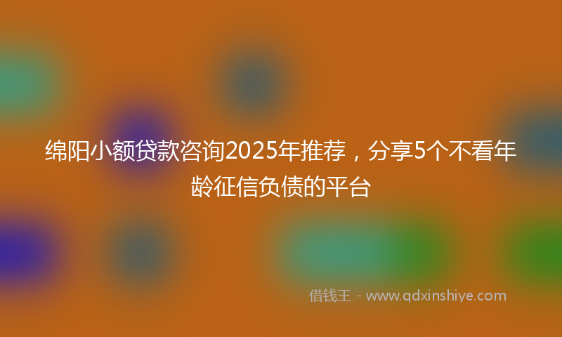 绵阳小额贷款咨询2025年推荐，分享5个不看年龄征信负债的平台