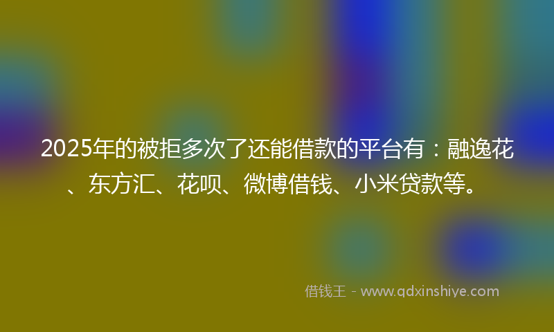 2025年的被拒多次了还能借款的平台有：融逸花、东方汇、花呗、微博借钱、小米贷款等。