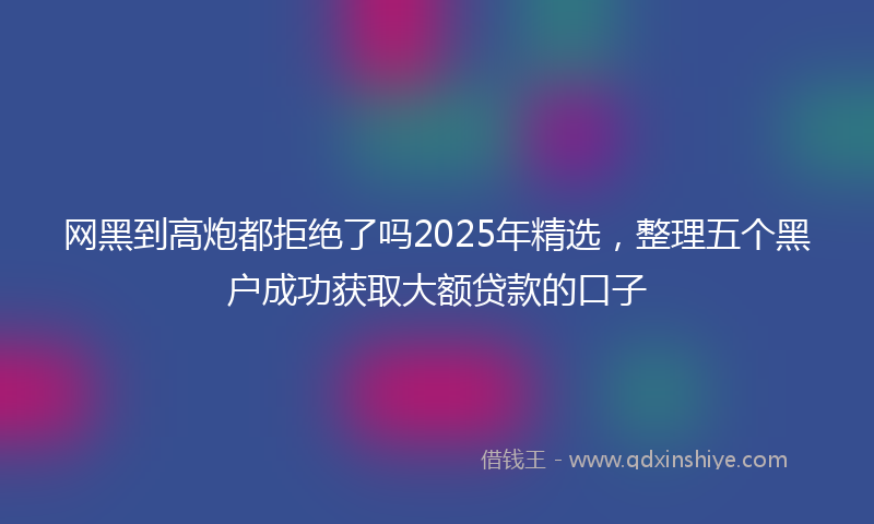 网黑到高炮都拒绝了吗2025年精选，整理五个黑户成功获取大额贷款的口子