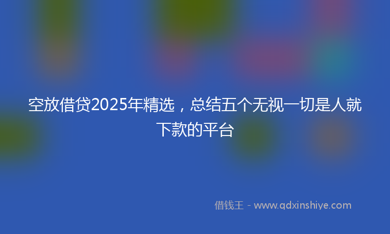 空放借贷2025年精选，总结五个无视一切是人就下款的平台