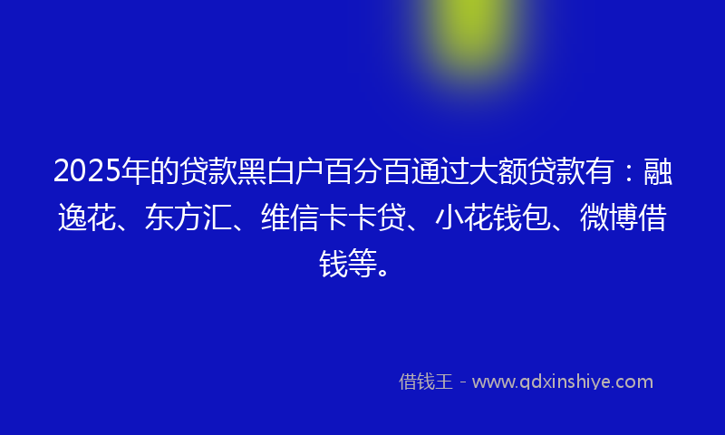 2025年的贷款黑白户百分百通过大额贷款有：融逸花、东方汇、维信卡卡贷、小花钱包、微博借钱等。