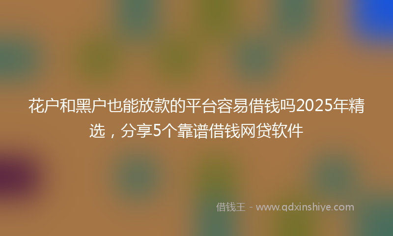 花户和黑户也能放款的平台容易借钱吗2025年精选，分享5个靠谱借钱网贷软件