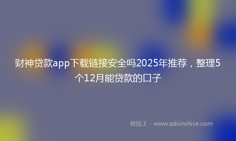 财神贷款app下载链接安全吗2025年推荐，整理5个12月能贷款的口子