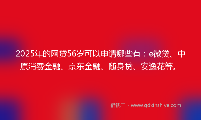 2025年的网贷56岁可以申请哪些有：e微贷、中原消费金融、京东金融、随身贷、安逸花等。