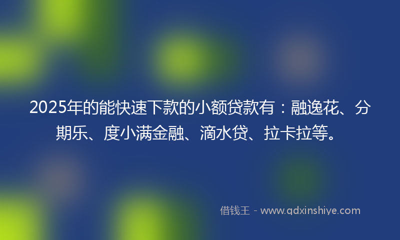 2025年的能快速下款的小额贷款有：融逸花、分期乐、度小满金融、滴水贷、拉卡拉等。