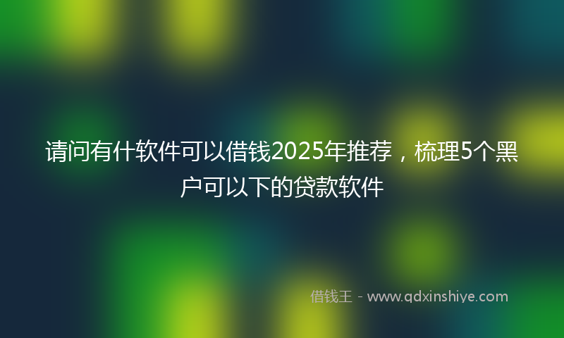 请问有什软件可以借钱2025年推荐，梳理5个黑户可以下的贷款软件