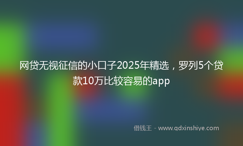 网贷无视征信的小口子2025年精选，罗列5个贷款10万比较容易的app