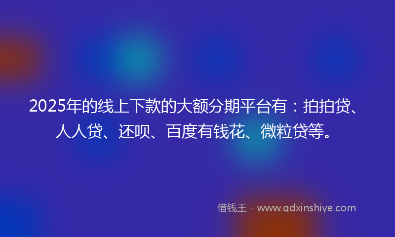 2025年的线上下款的大额分期平台有：拍拍贷、人人贷、还呗、百度有钱花、微粒贷等。