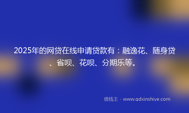 2025年的网贷在线申请贷款有：融逸花、随身贷、省呗、花呗、分期乐等。