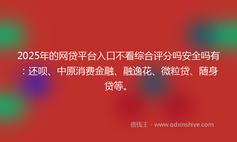2025年的网贷平台入口不看综合评分吗安全吗有：还呗、中原消费金融、融逸花、微粒贷、随身贷等。
