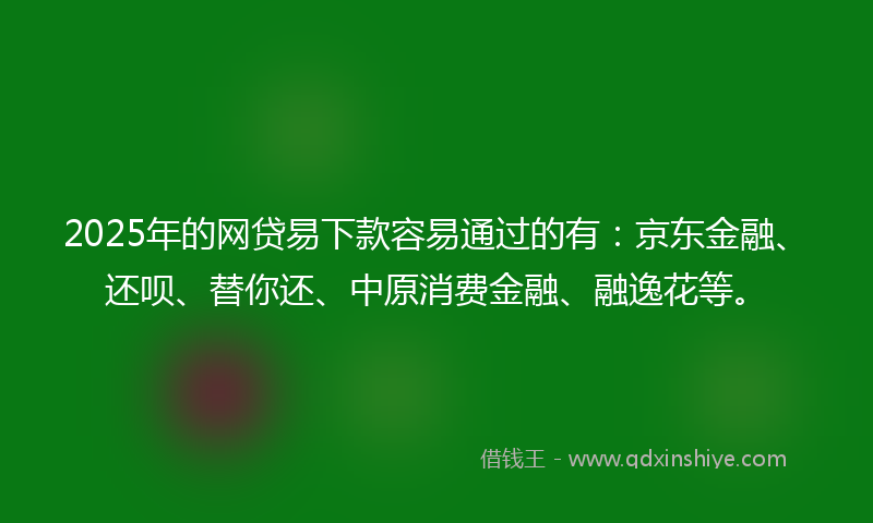 2025年的网贷易下款容易通过的有：京东金融、还呗、替你还、中原消费金融、融逸花等。