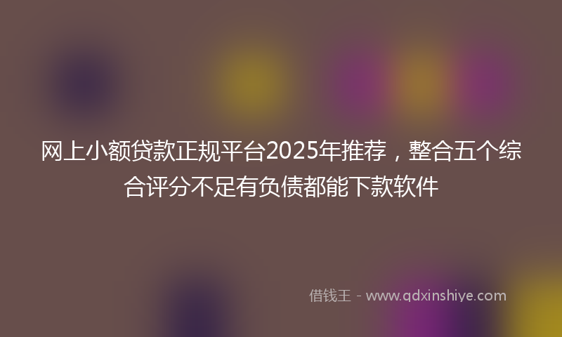 网上小额贷款正规平台2025年推荐，整合五个综合评分不足有负债都能下款软件