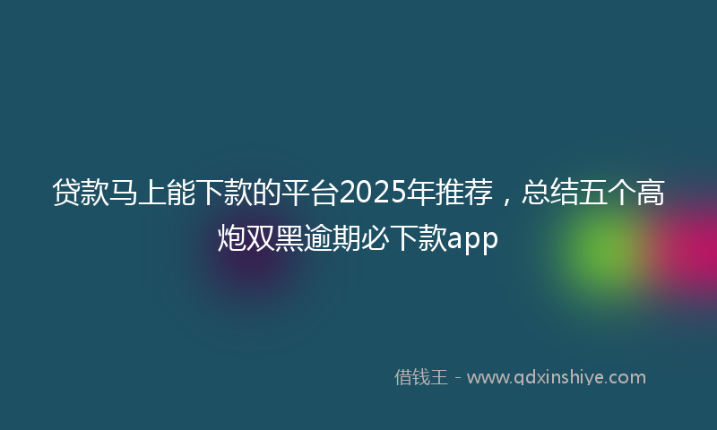 贷款马上能下款的平台2025年推荐，总结五个高炮双黑逾期必下款app
