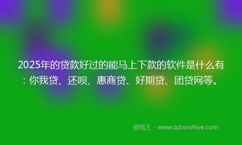 2025年的贷款好过的能马上下款的软件是什么有：你我贷、还呗、惠商贷、好期贷、团贷网等。