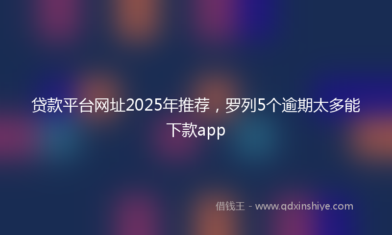 贷款平台网址2025年推荐，罗列5个逾期太多能下款app