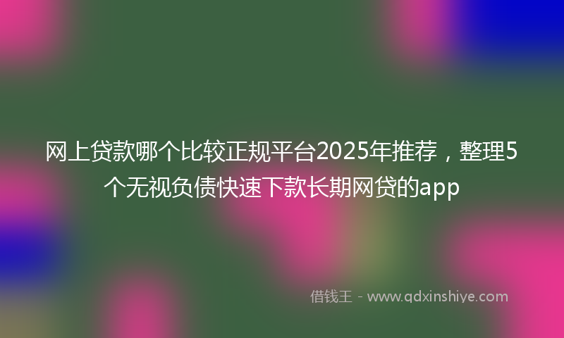 网上贷款哪个比较正规平台2025年推荐，整理5个无视负债快速下款长期网贷的app