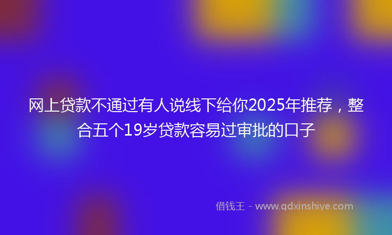 网上贷款不通过有人说线下给你2025年推荐，整合五个19岁贷款容易过审批的口子