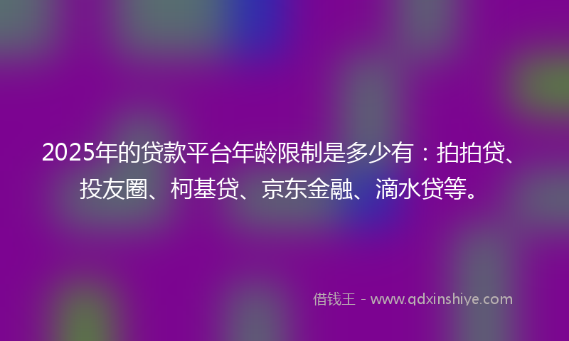 2025年的贷款平台年龄限制是多少有：拍拍贷、投友圈、柯基贷、京东金融、滴水贷等。