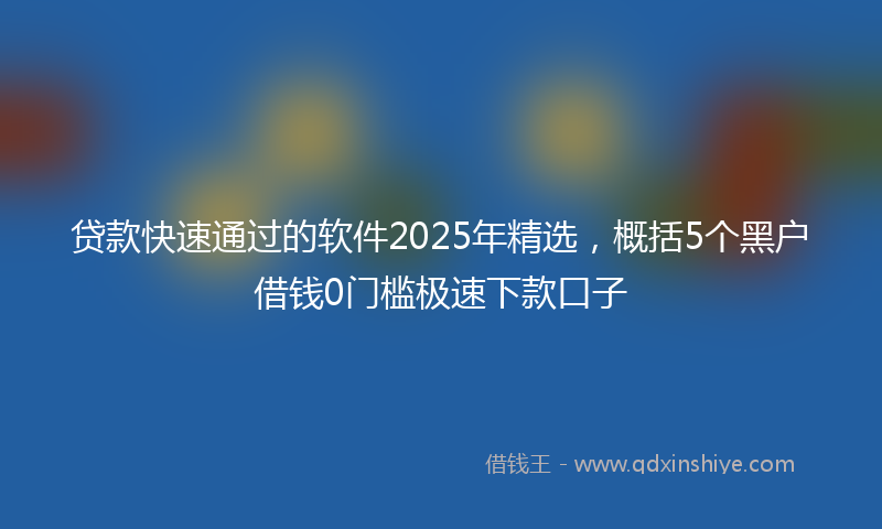 贷款快速通过的软件2025年精选，概括5个黑户借钱0门槛极速下款口子