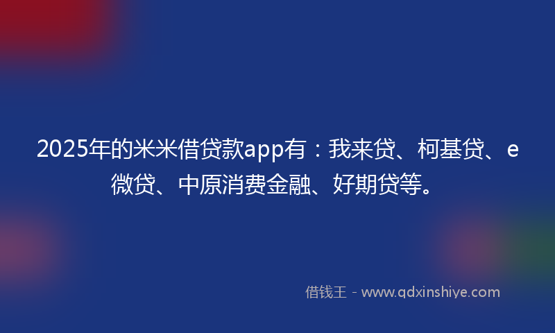 2025年的米米借贷款app有：我来贷、柯基贷、e微贷、中原消费金融、好期贷等。