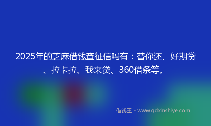2025年的芝麻借钱查征信吗有：替你还、好期贷、拉卡拉、我来贷、360借条等。
