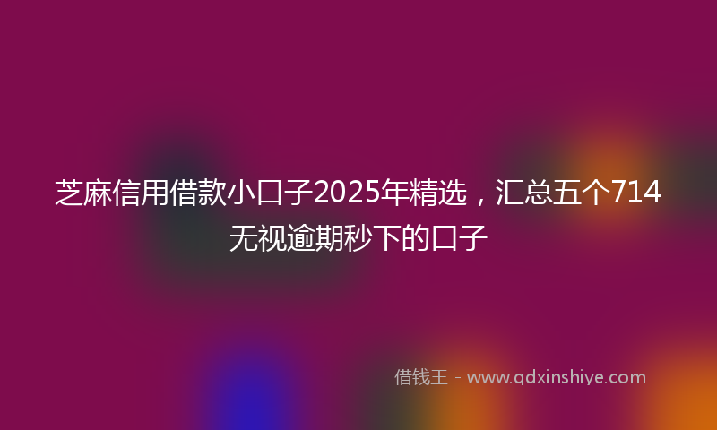 芝麻信用借款小口子2025年精选，汇总五个714无视逾期秒下的口子