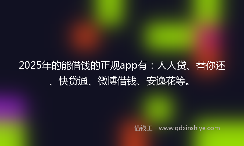 2025年的能借钱的正规app有：人人贷、替你还、快贷通、微博借钱、安逸花等。