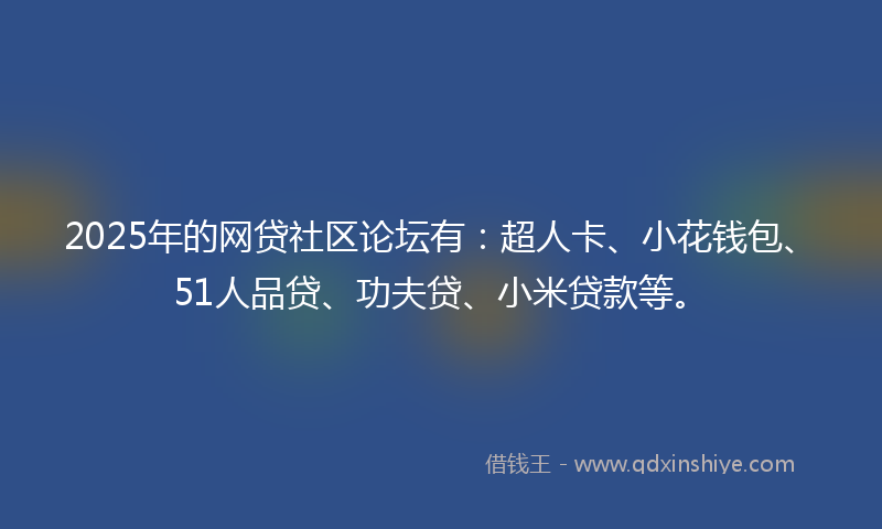 2025年的网贷社区论坛有：超人卡、小花钱包、51人品贷、功夫贷、小米贷款等。