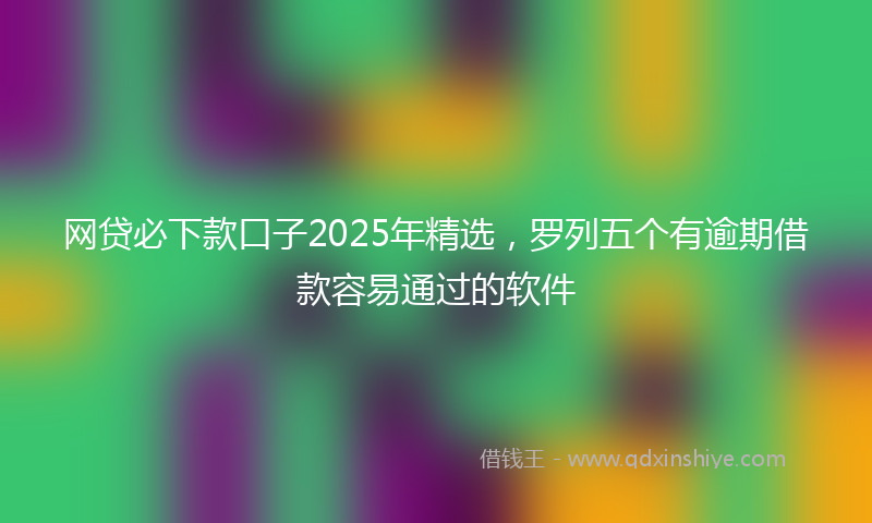 网贷必下款口子2025年精选，罗列五个有逾期借款容易通过的软件