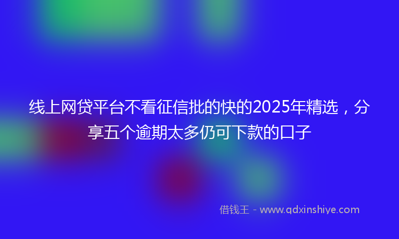 线上网贷平台不看征信批的快的2025年精选，分享五个逾期太多仍可下款的口子