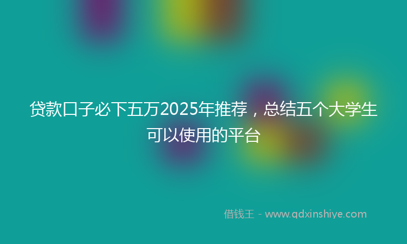 贷款口子必下五万2025年推荐，总结五个大学生可以使用的平台