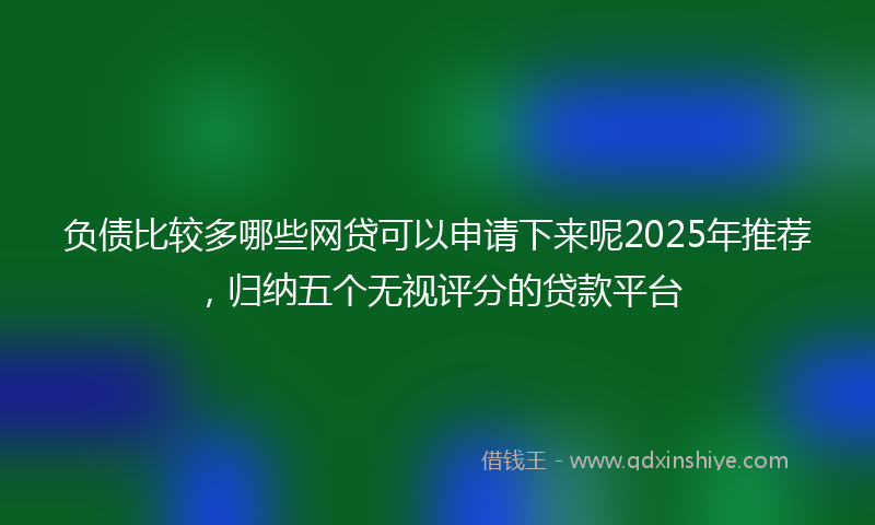 负债比较多哪些网贷可以申请下来呢2025年推荐，归纳五个无视评分的贷款平台