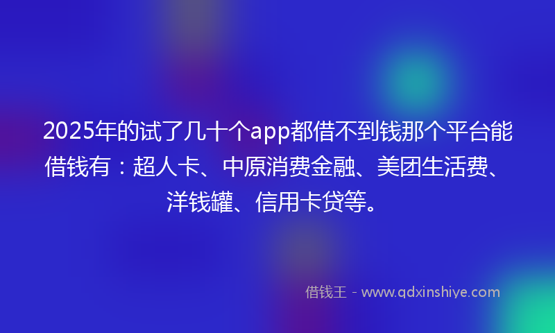 2025年的试了几十个app都借不到钱那个平台能借钱有：超人卡、中原消费金融、美团生活费、洋钱罐、信用卡贷等。