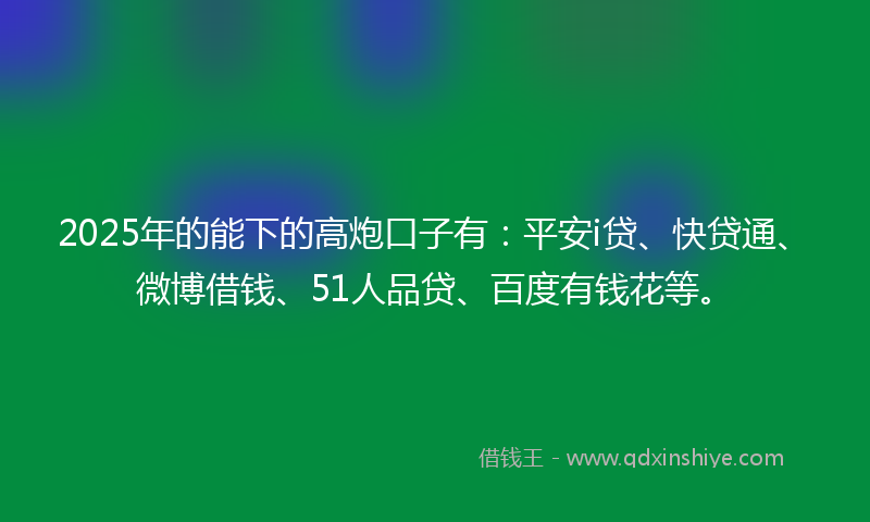 2025年的能下的高炮口子有：平安i贷、快贷通、微博借钱、51人品贷、百度有钱花等。
