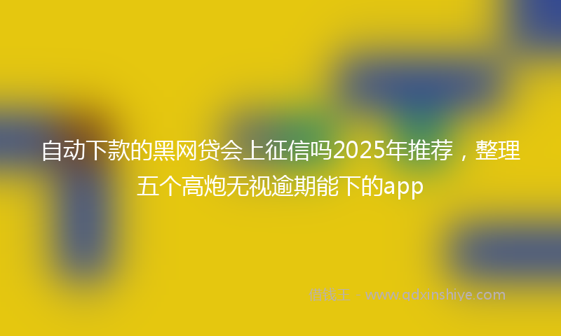 自动下款的黑网贷会上征信吗2025年推荐，整理五个高炮无视逾期能下的app