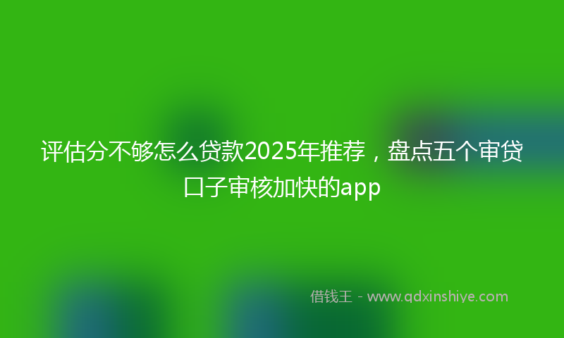 评估分不够怎么贷款2025年推荐，盘点五个审贷口子审核加快的app