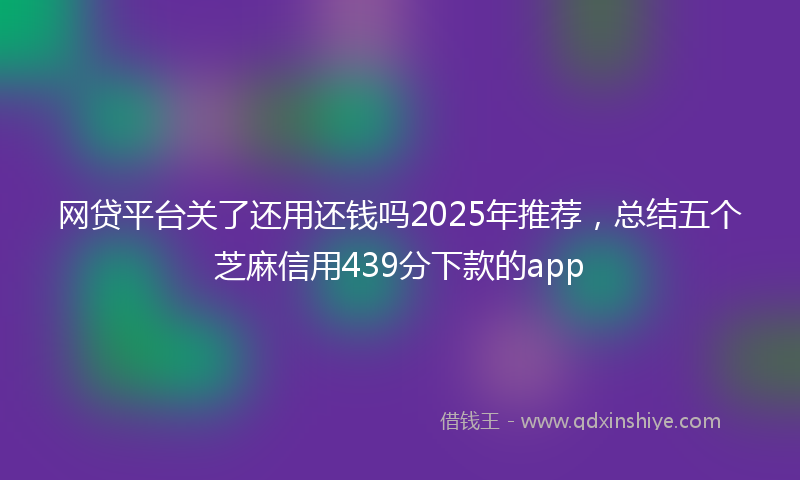 网贷平台关了还用还钱吗2025年推荐，总结五个芝麻信用439分下款的app