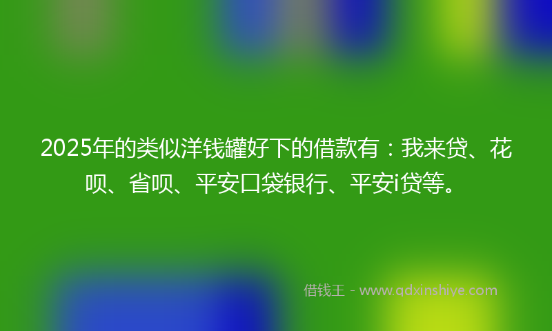 2025年的类似洋钱罐好下的借款有：我来贷、花呗、省呗、平安口袋银行、平安i贷等。