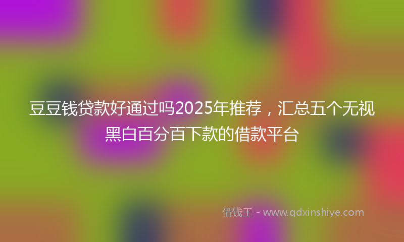 豆豆钱贷款好通过吗2025年推荐，汇总五个无视黑白百分百下款的借款平台