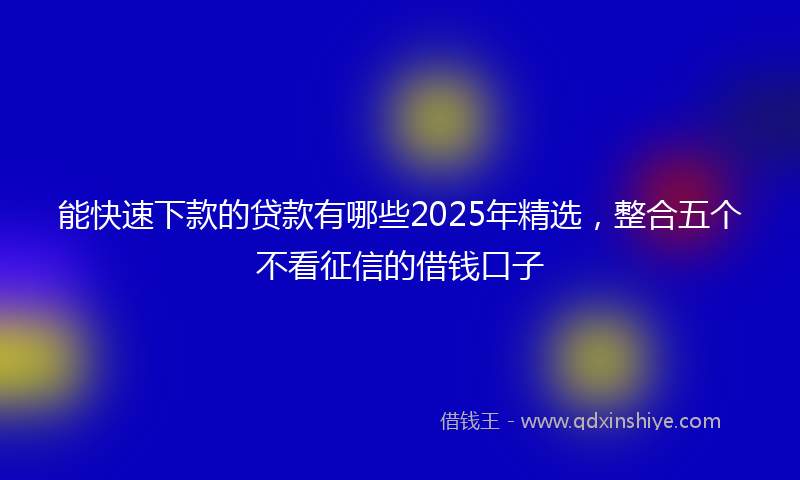 能快速下款的贷款有哪些2025年精选，整合五个不看征信的借钱口子