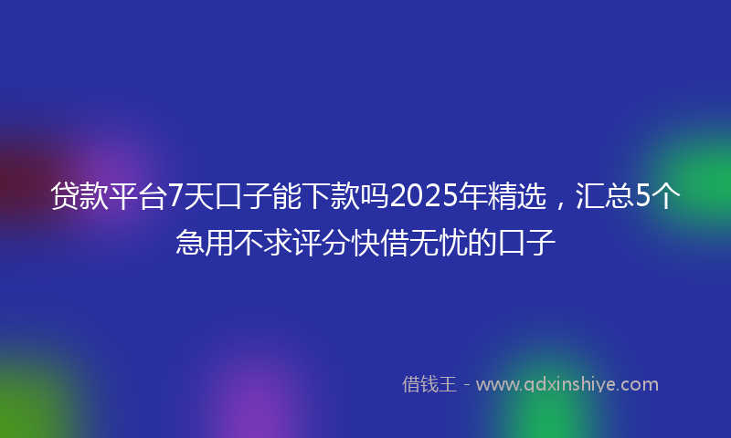 贷款平台7天口子能下款吗2025年精选，汇总5个急用不求评分快借无忧的口子
