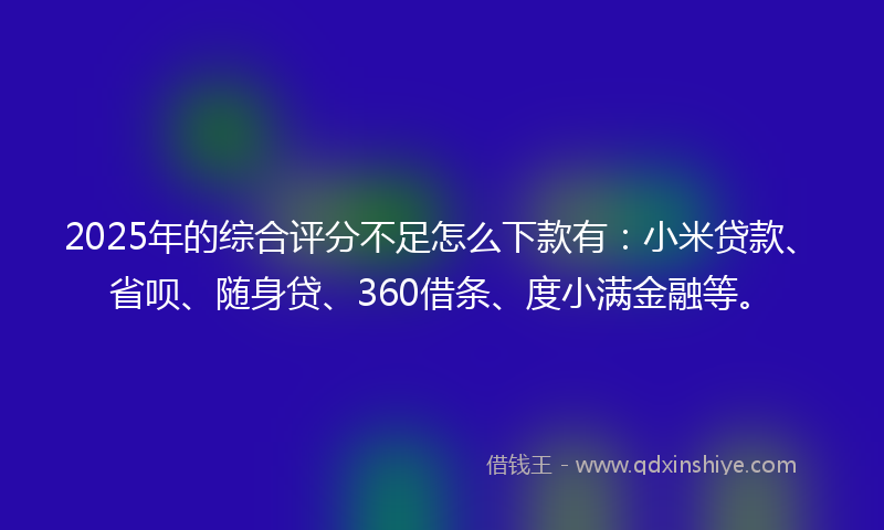 2025年的综合评分不足怎么下款有：小米贷款、省呗、随身贷、360借条、度小满金融等。