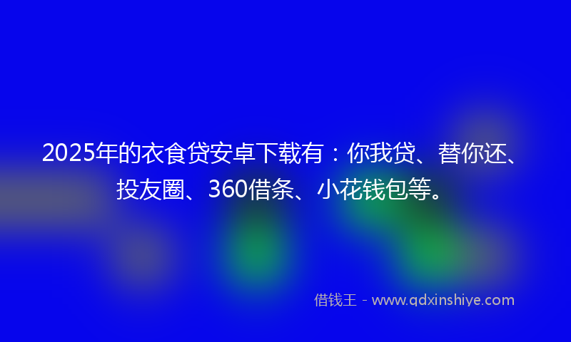 2025年的衣食贷安卓下载有：你我贷、替你还、投友圈、360借条、小花钱包等。