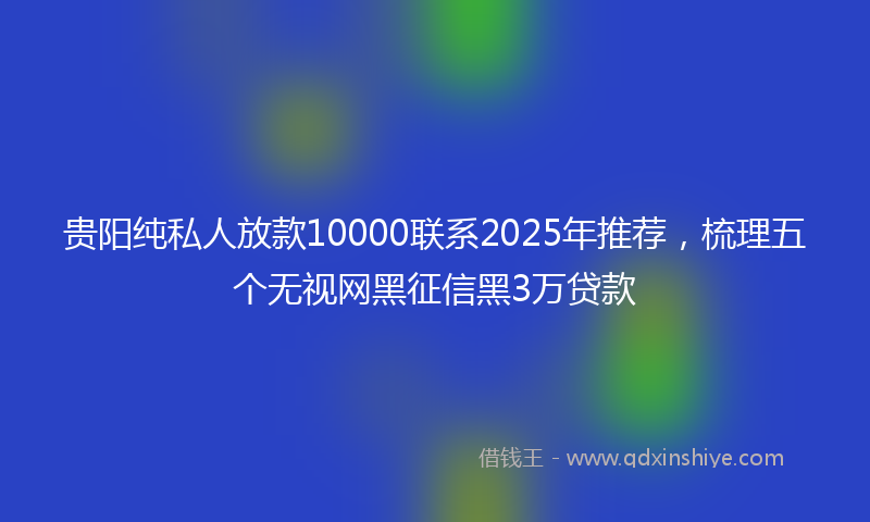 贵阳纯私人放款10000联系2025年推荐，梳理五个无视网黑征信黑3万贷款