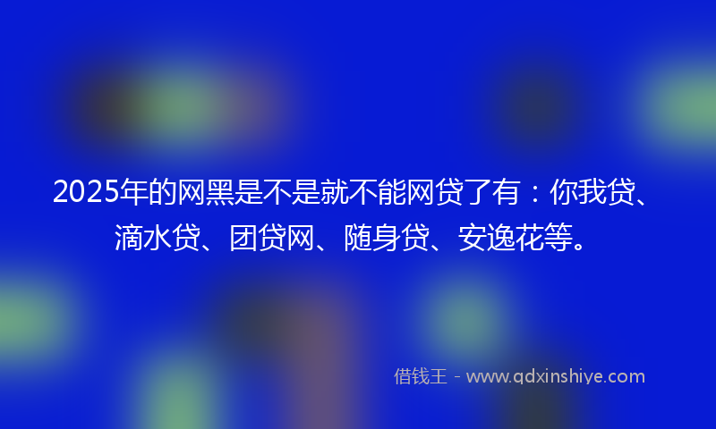 2025年的网黑是不是就不能网贷了有：你我贷、滴水贷、团贷网、随身贷、安逸花等。